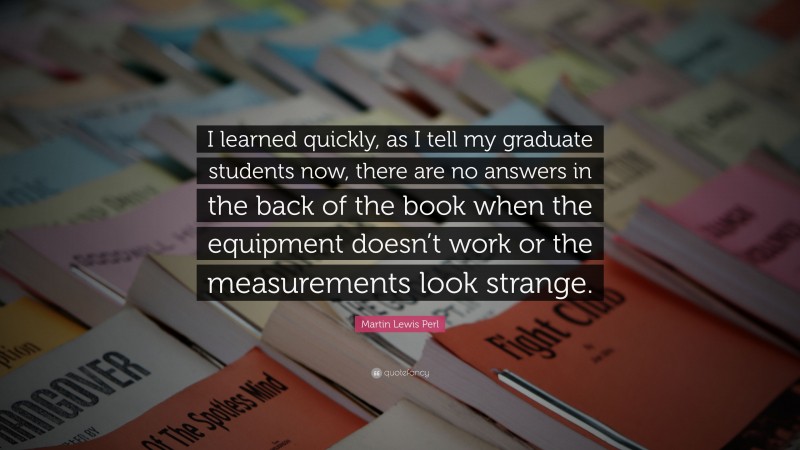 Martin Lewis Perl Quote: “I learned quickly, as I tell my graduate students now, there are no answers in the back of the book when the equipment doesn’t work or the measurements look strange.”