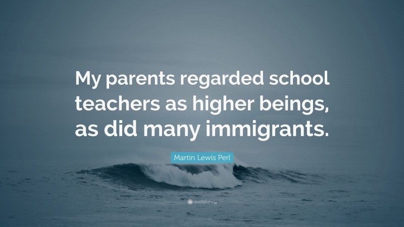 Martin Lewis Perl Quote: “My parents regarded school teachers as higher beings, as did many immigrants.”