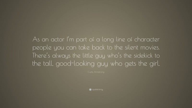 Curtis Armstrong Quote: “As an actor I’m part of a long line of character people you can take back to the silent movies. There’s always the little guy who’s the sidekick to the tall, good-looking guy who gets the girl.”