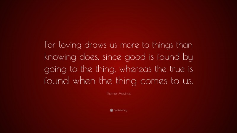Thomas Aquinas Quote: “For loving draws us more to things than knowing does, since good is found by going to the thing, whereas the true is found when the thing comes to us.”