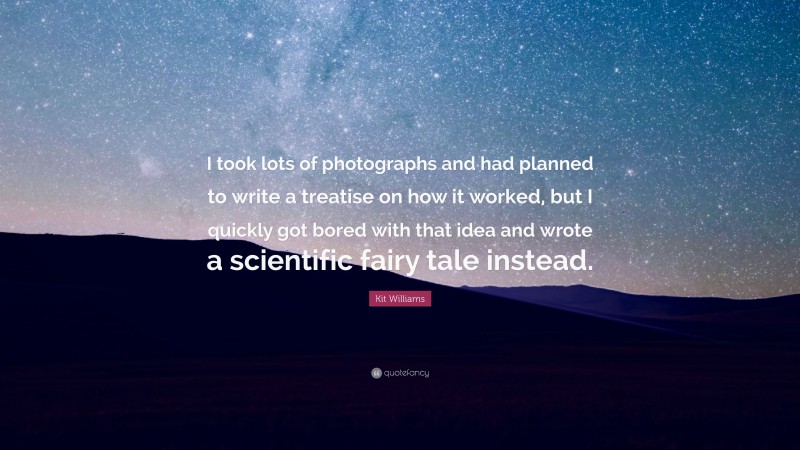 Kit Williams Quote: “I took lots of photographs and had planned to write a treatise on how it worked, but I quickly got bored with that idea and wrote a scientific fairy tale instead.”