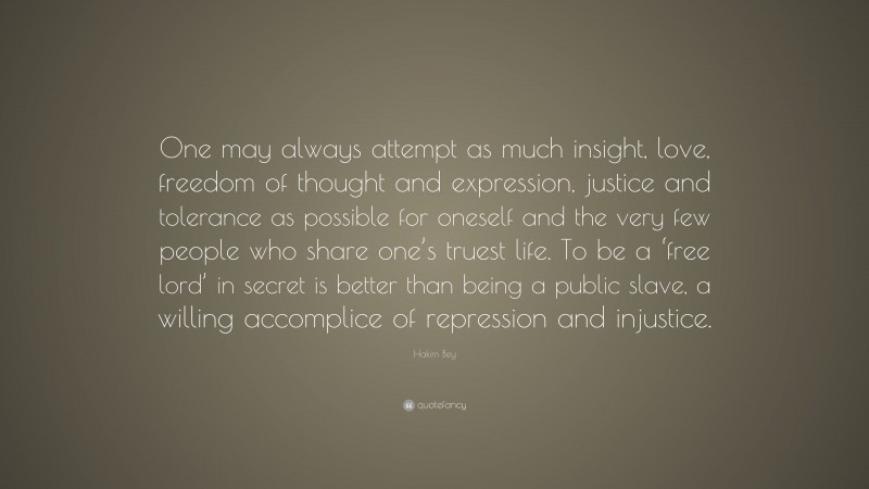 Hakim Bey Quote: “One may always attempt as much insight, love, freedom of thought and expression, justice and tolerance as possible for oneself and the very few people who share one’s truest life. To be a ‘free lord’ in secret is better than being a public slave, a willing accomplice of repression and injustice.”