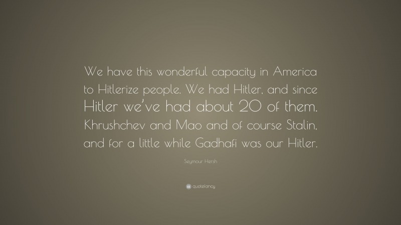 Seymour Hersh Quote: “We have this wonderful capacity in America to Hitlerize people. We had Hitler, and since Hitler we’ve had about 20 of them. Khrushchev and Mao and of course Stalin, and for a little while Gadhafi was our Hitler.”