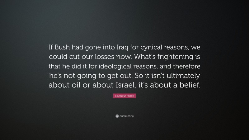 Seymour Hersh Quote: “If Bush had gone into Iraq for cynical reasons, we could cut our losses now. What’s frightening is that he did it for ideological reasons, and therefore he’s not going to get out. So it isn’t ultimately about oil or about Israel, it’s about a belief.”
