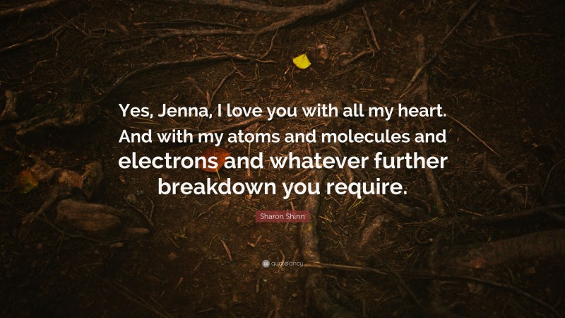 Sharon Shinn Quote: “Yes, Jenna, I love you with all my heart. And with my atoms and molecules and electrons and whatever further breakdown you require.”