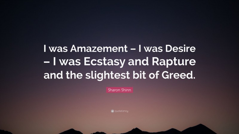 Sharon Shinn Quote: “I was Amazement – I was Desire – I was Ecstasy and Rapture and the slightest bit of Greed.”
