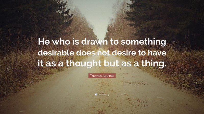 Thomas Aquinas Quote: “He who is drawn to something desirable does not desire to have it as a thought but as a thing.”