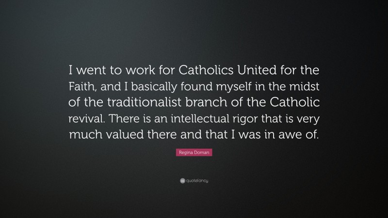 Regina Doman Quote: “I went to work for Catholics United for the Faith, and I basically found myself in the midst of the traditionalist branch of the Catholic revival. There is an intellectual rigor that is very much valued there and that I was in awe of.”