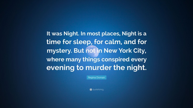 Regina Doman Quote: “It was Night. In most places, Night is a time for sleep, for calm, and for mystery. But not in New York City, where many things conspired every evening to murder the night.”