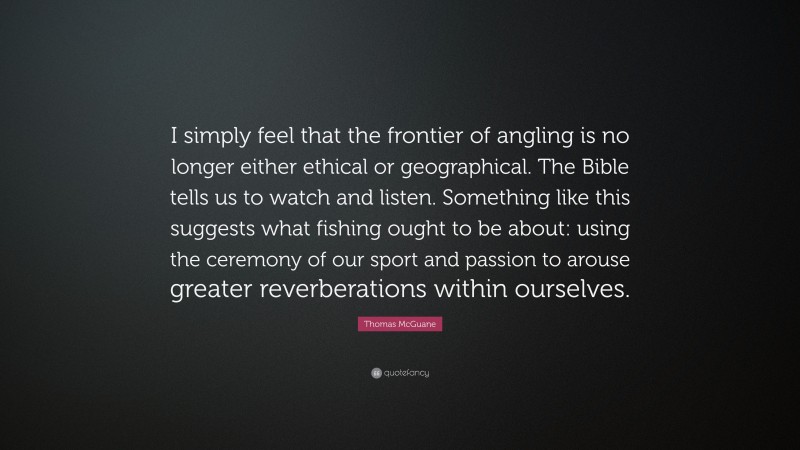 Thomas McGuane Quote: “I simply feel that the frontier of angling is no longer either ethical or geographical. The Bible tells us to watch and listen. Something like this suggests what fishing ought to be about: using the ceremony of our sport and passion to arouse greater reverberations within ourselves.”