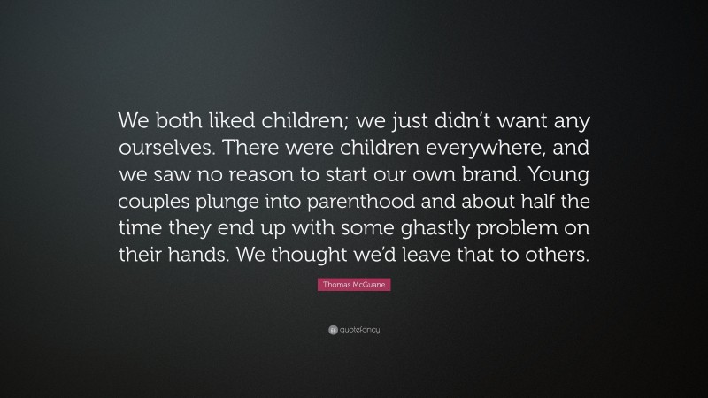 Thomas McGuane Quote: “We both liked children; we just didn’t want any ourselves. There were children everywhere, and we saw no reason to start our own brand. Young couples plunge into parenthood and about half the time they end up with some ghastly problem on their hands. We thought we’d leave that to others.”