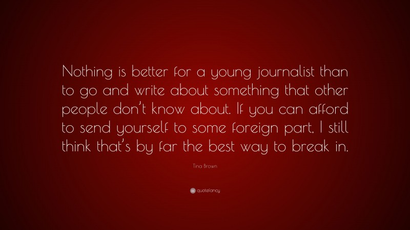 Tina Brown Quote: “Nothing is better for a young journalist than to go and write about something that other people don’t know about. If you can afford to send yourself to some foreign part, I still think that’s by far the best way to break in.”