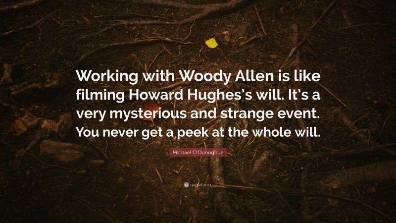 Michael O'Donoghue Quote: “Working with Woody Allen is like filming Howard Hughes’s will. It’s a very mysterious and strange event. You never get a peek at the whole will.”