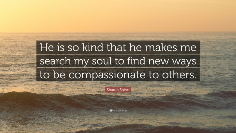 Sharon Shinn Quote: “He is so kind that he makes me search my soul to find new ways to be compassionate to others.”