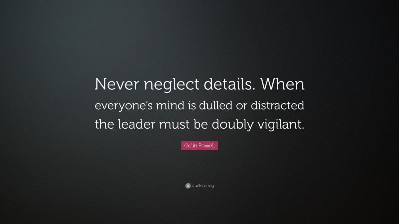 Colin Powell Quote: “Never neglect details. When everyone’s mind is dulled or distracted the leader must be doubly vigilant.”