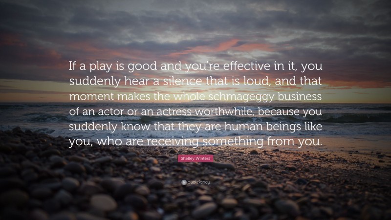 Shelley Winters Quote: “If a play is good and you’re effective in it, you suddenly hear a silence that is loud, and that moment makes the whole schmageggy business of an actor or an actress worthwhile, because you suddenly know that they are human beings like you, who are receiving something from you.”