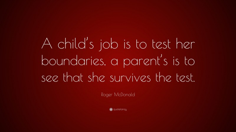 Roger McDonald Quote: “A child’s job is to test her boundaries, a parent’s is to see that she survives the test.”