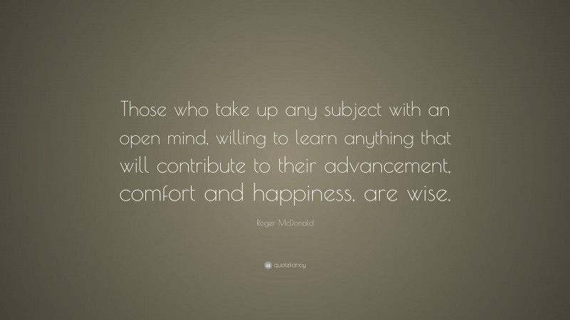 Roger McDonald Quote: “Those who take up any subject with an open mind, willing to learn anything that will contribute to their advancement, comfort and happiness, are wise.”