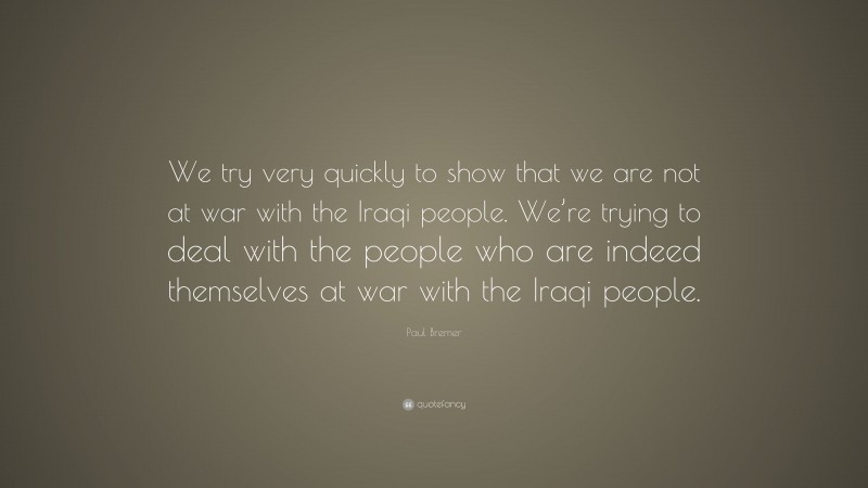 Paul Bremer Quote: “We try very quickly to show that we are not at war with the Iraqi people. We’re trying to deal with the people who are indeed themselves at war with the Iraqi people.”