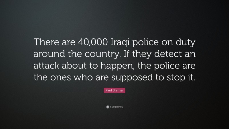 Paul Bremer Quote: “There are 40,000 Iraqi police on duty around the country. If they detect an attack about to happen, the police are the ones who are supposed to stop it.”