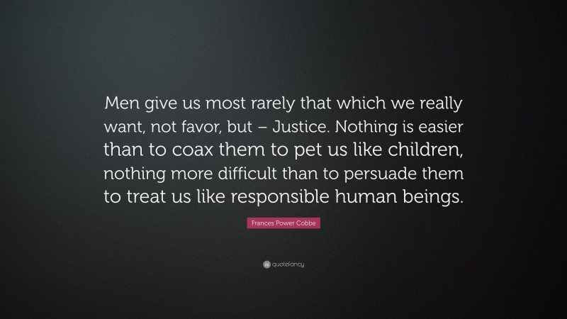 Frances Power Cobbe Quote: “Men give us most rarely that which we really want, not favor, but – Justice. Nothing is easier than to coax them to pet us like children, nothing more difficult than to persuade them to treat us like responsible human beings.”