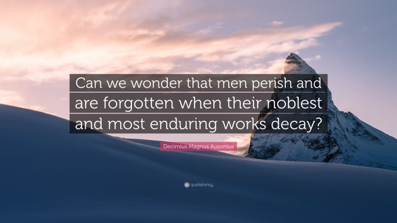 Decimius Magnus Ausonius Quote: “Can we wonder that men perish and are forgotten when their noblest and most enduring works decay?”