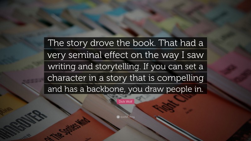 Dick Wolf Quote: “The story drove the book. That had a very seminal effect on the way I saw writing and storytelling. If you can set a character in a story that is compelling and has a backbone, you draw people in.”