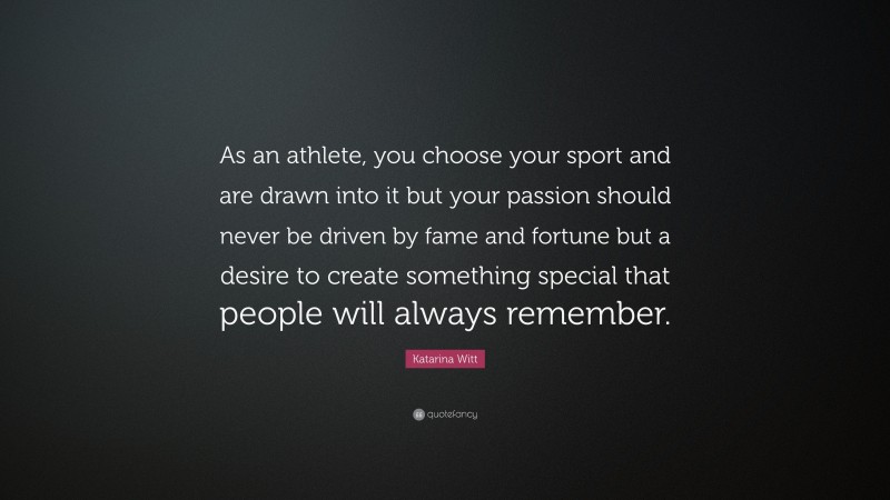 Katarina Witt Quote: “As an athlete, you choose your sport and are drawn into it but your passion should never be driven by fame and fortune but a desire to create something special that people will always remember.”