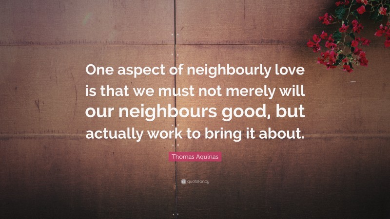 Thomas Aquinas Quote: “One aspect of neighbourly love is that we must not merely will our neighbours good, but actually work to bring it about.”
