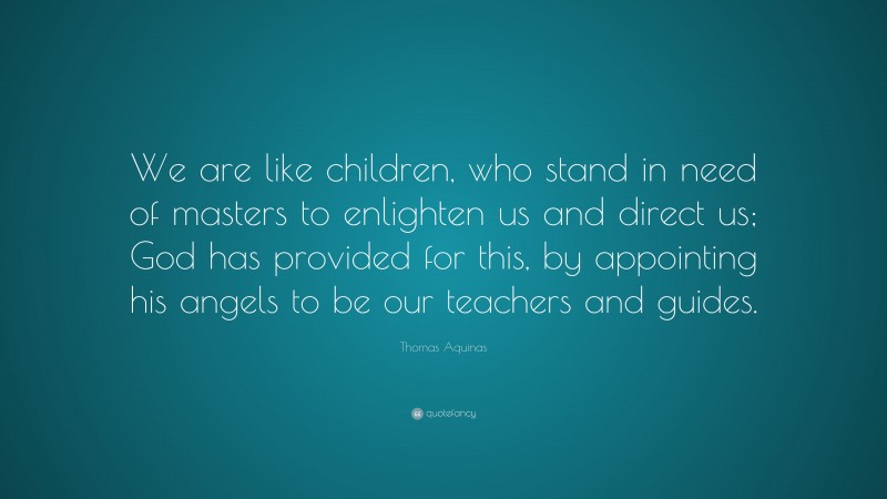 Thomas Aquinas Quote: “We are like children, who stand in need of masters to enlighten us and direct us; God has provided for this, by appointing his angels to be our teachers and guides.”