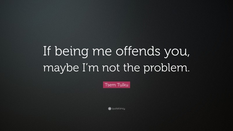 Tsem Tulku Quote: “If being me offends you, maybe I’m not the problem.”
