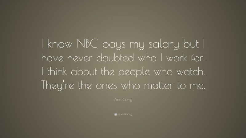 Ann Curry Quote: “I know NBC pays my salary but I have never doubted who I work for. I think about the people who watch. They’re the ones who matter to me.”