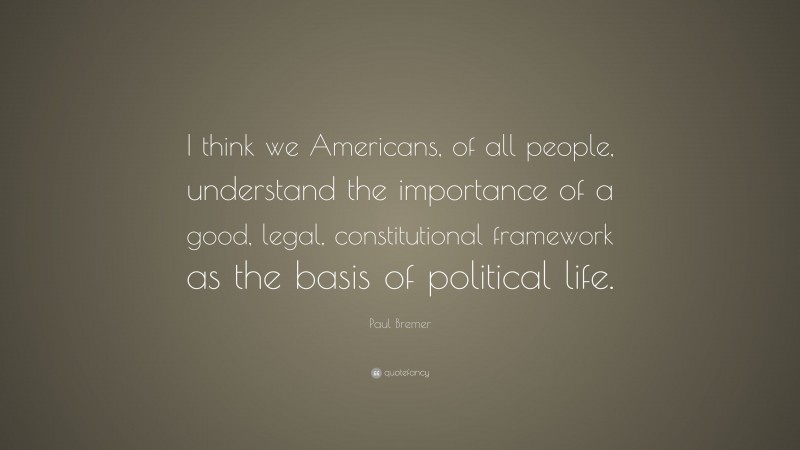 Paul Bremer Quote: “I think we Americans, of all people, understand the importance of a good, legal, constitutional framework as the basis of political life.”