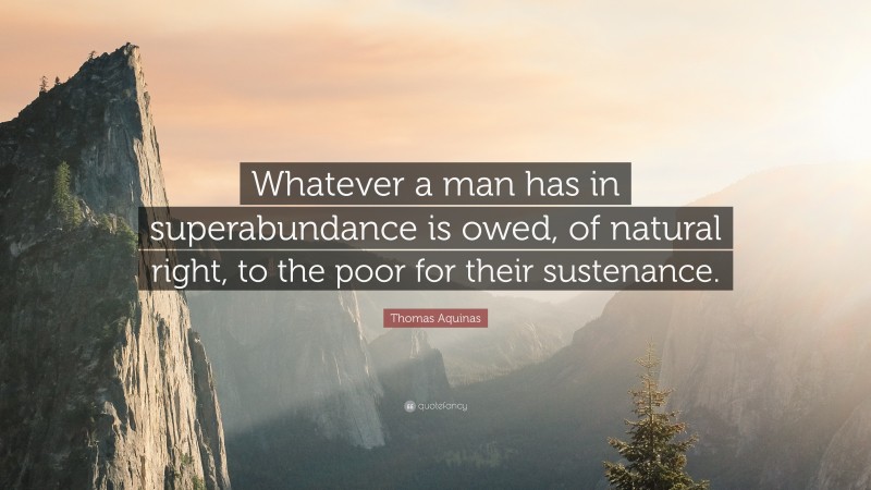 Thomas Aquinas Quote: “Whatever a man has in superabundance is owed, of natural right, to the poor for their sustenance.”