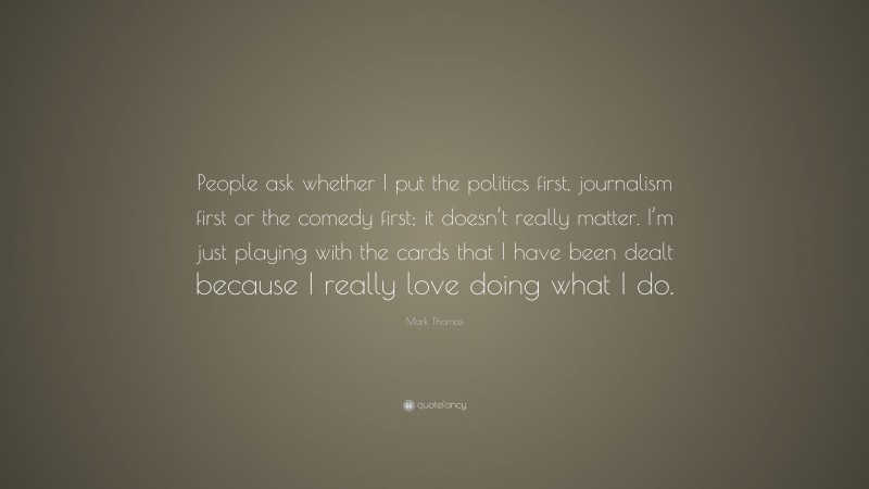 Mark Thomas Quote: “People ask whether I put the politics first, journalism first or the comedy first; it doesn’t really matter. I’m just playing with the cards that I have been dealt because I really love doing what I do.”