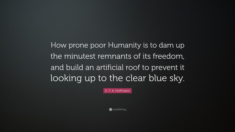 E. T. A. Hoffmann Quote: “How prone poor Humanity is to dam up the minutest remnants of its freedom, and build an artificial roof to prevent it looking up to the clear blue sky.”