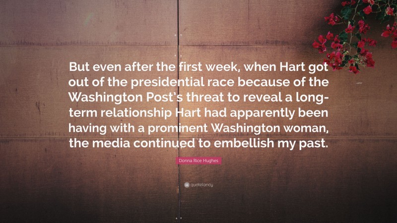 Donna Rice Hughes Quote: “But even after the first week, when Hart got out of the presidential race because of the Washington Post’s threat to reveal a long-term relationship Hart had apparently been having with a prominent Washington woman, the media continued to embellish my past.”
