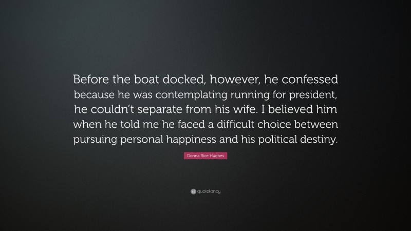 Donna Rice Hughes Quote: “Before the boat docked, however, he confessed because he was contemplating running for president, he couldn’t separate from his wife. I believed him when he told me he faced a difficult choice between pursuing personal happiness and his political destiny.”
