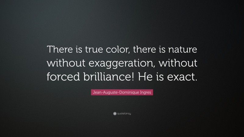 Jean-Auguste-Dominique Ingres Quote: “There is true color, there is nature without exaggeration, without forced brilliance! He is exact.”