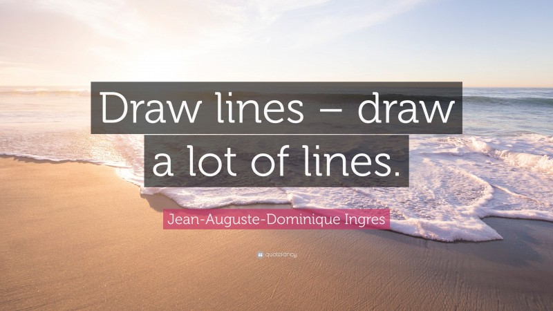 Jean-Auguste-Dominique Ingres Quote: “Draw lines – draw a lot of lines.”
