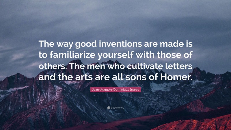 Jean-Auguste-Dominique Ingres Quote: “The way good inventions are made is to familiarize yourself with those of others. The men who cultivate letters and the arts are all sons of Homer.”