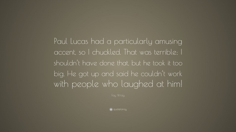 Fay Wray Quote: “Paul Lucas had a particularly amusing accent, so I chuckled. That was terrible; I shouldn’t have done that, but he took it too big. He got up and said he couldn’t work with people who laughed at him!”