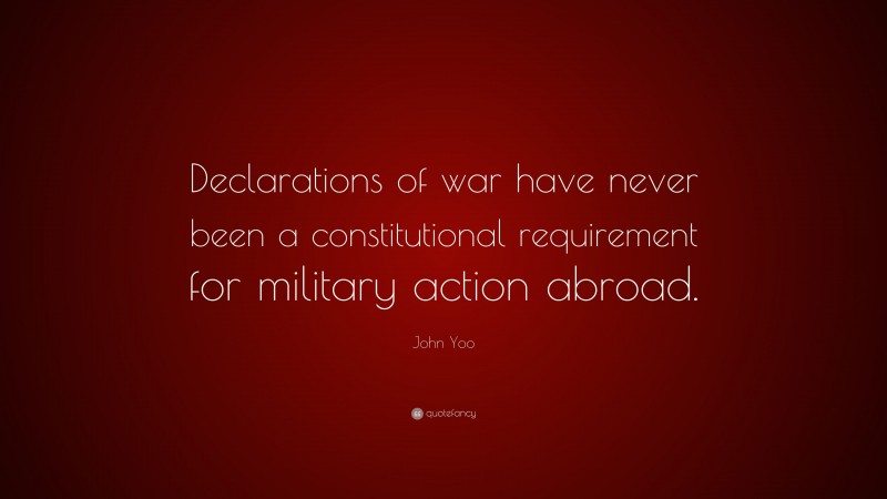 John Yoo Quote: “Declarations of war have never been a constitutional requirement for military action abroad.”
