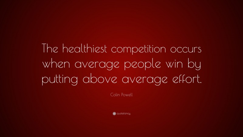 Colin Powell Quote: “The healthiest competition occurs when average people win by putting above average effort.”