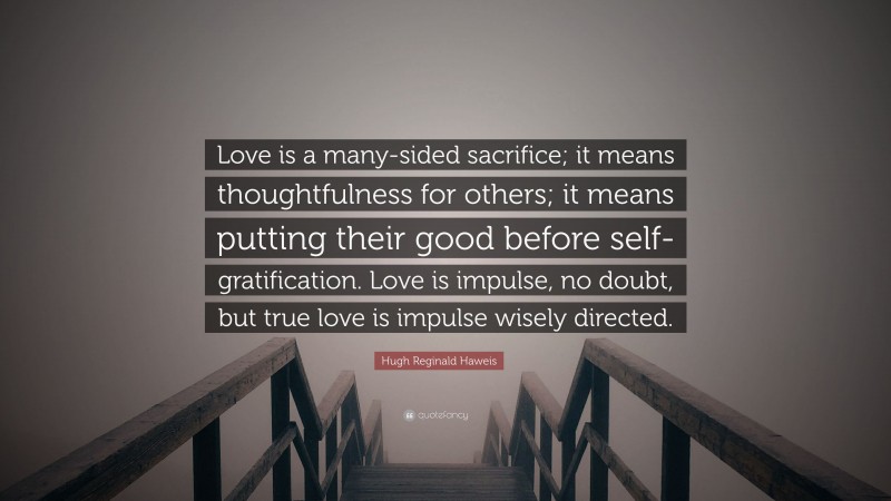 Hugh Reginald Haweis Quote: “Love is a many-sided sacrifice; it means thoughtfulness for others; it means putting their good before self-gratification. Love is impulse, no doubt, but true love is impulse wisely directed.”