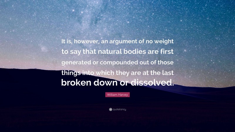 William Harvey Quote: “It is, however, an argument of no weight to say that natural bodies are first generated or compounded out of those things into which they are at the last broken down or dissolved.”