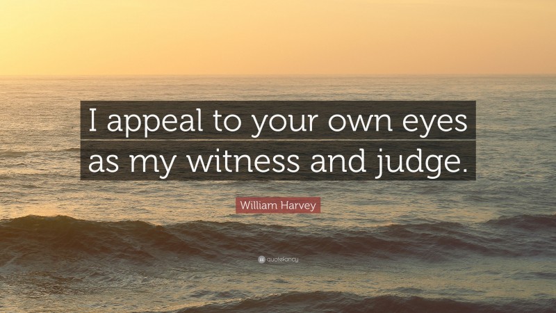 William Harvey Quote: “I appeal to your own eyes as my witness and judge.”