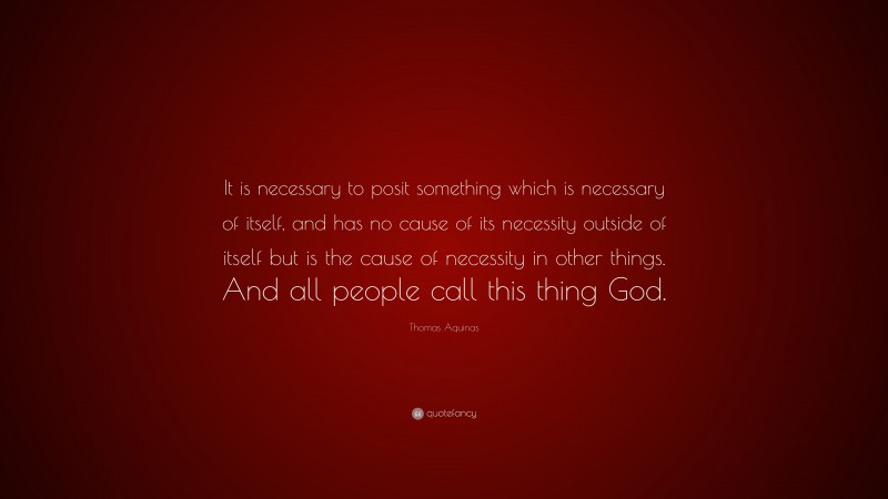 Thomas Aquinas Quote: “It is necessary to posit something which is necessary of itself, and has no cause of its necessity outside of itself but is the cause of necessity in other things. And all people call this thing God.”