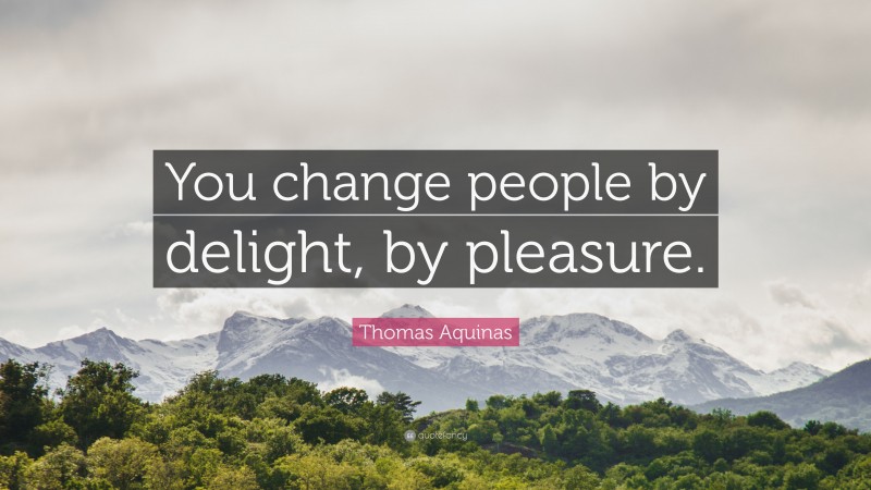 Thomas Aquinas Quote: “You change people by delight, by pleasure.”