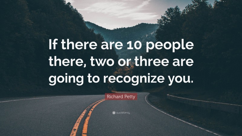 Richard Petty Quote: “If there are 10 people there, two or three are going to recognize you.”
